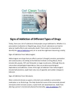 Signs of Addiction of Different Types of Drugs
Today, there are a lot of substances that people can get addicted to. Whether it is
prescription medication or illegal drugs, abuse of such substances can lead to
adverse health effects and eventually, death. That is why it is important to
identify the signs of addiction early on to avoid the nightmare becoming a reality.

Signs of Addiction from Hallucinogens

Hallucinogens are drugs that can affect a person’s thought, emotion, perception
and consciousness. According to the National Institute on Drug Abuse, these
include LSD, peyote, PCP and Psilocybin or magic mushrooms. Although they do
not produce physiological dependence, they can produce psychological
dependence and addiction. Some of the signs of addiction from hallucinogens
include hallucinations, rapid heart rate, loss of appetite and sudden changes in
behavior.

Signs of Addiction from Stimulants

More commonly known as uppers, stimulants are available as prescription
medication or as illicit drugs. The Help Guide lists some of the commonly abused
stimulants which include cocaine, crystal meth and amphetamines. Aside from
altering a person’s mental and physical functionality, signs of addiction also
 
