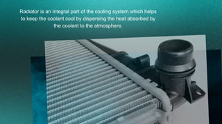Radiator is an integral part of the cooling system which helps
to keep the coolant cool by dispersing the heat absorbed by...