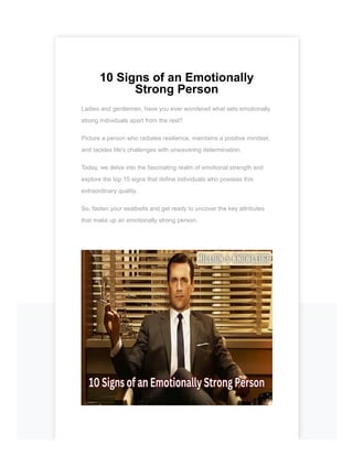 10 Signs of an Emotionally
Strong Person
Ladies and gentlemen, have you ever wondered what sets emotionally
strong individuals apart from the rest?
Picture a person who radiates resilience, maintains a positive mindset,
and tackles life's challenges with unwavering determination.
Today, we delve into the fascinating realm of emotional strength and
explore the top 10 signs that define individuals who possess this
extraordinary quality.
So, fasten your seatbelts and get ready to uncover the key attributes
that make up an emotionally strong person.
 