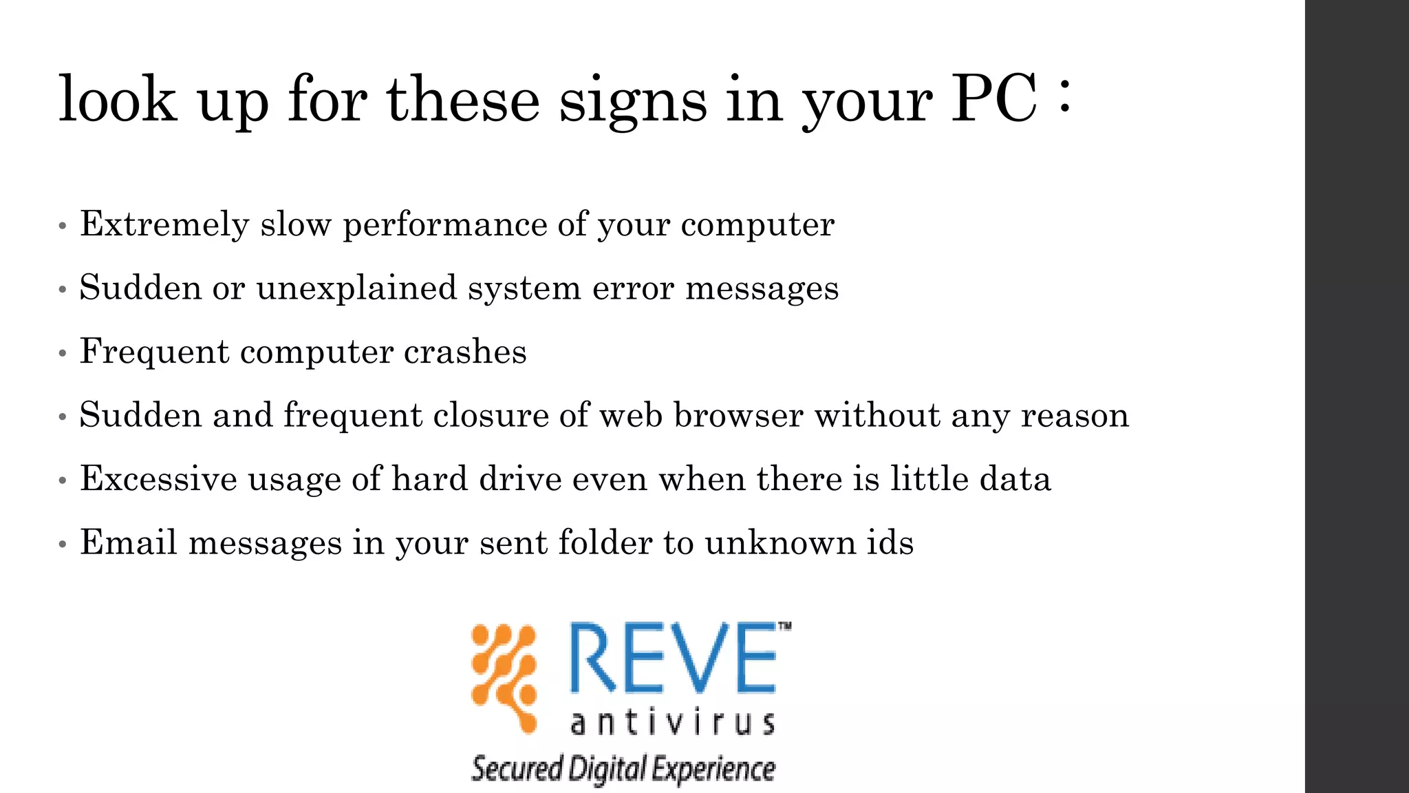 look up for these signs in your PC :
• Extremely slow performance of your computer
• Sudden or unexplained system error messages
• Frequent computer crashes
• Sudden and frequent closure of web browser without any reason
• Excessive usage of hard drive even when there is little data
• Email messages in your sent folder to unknown ids