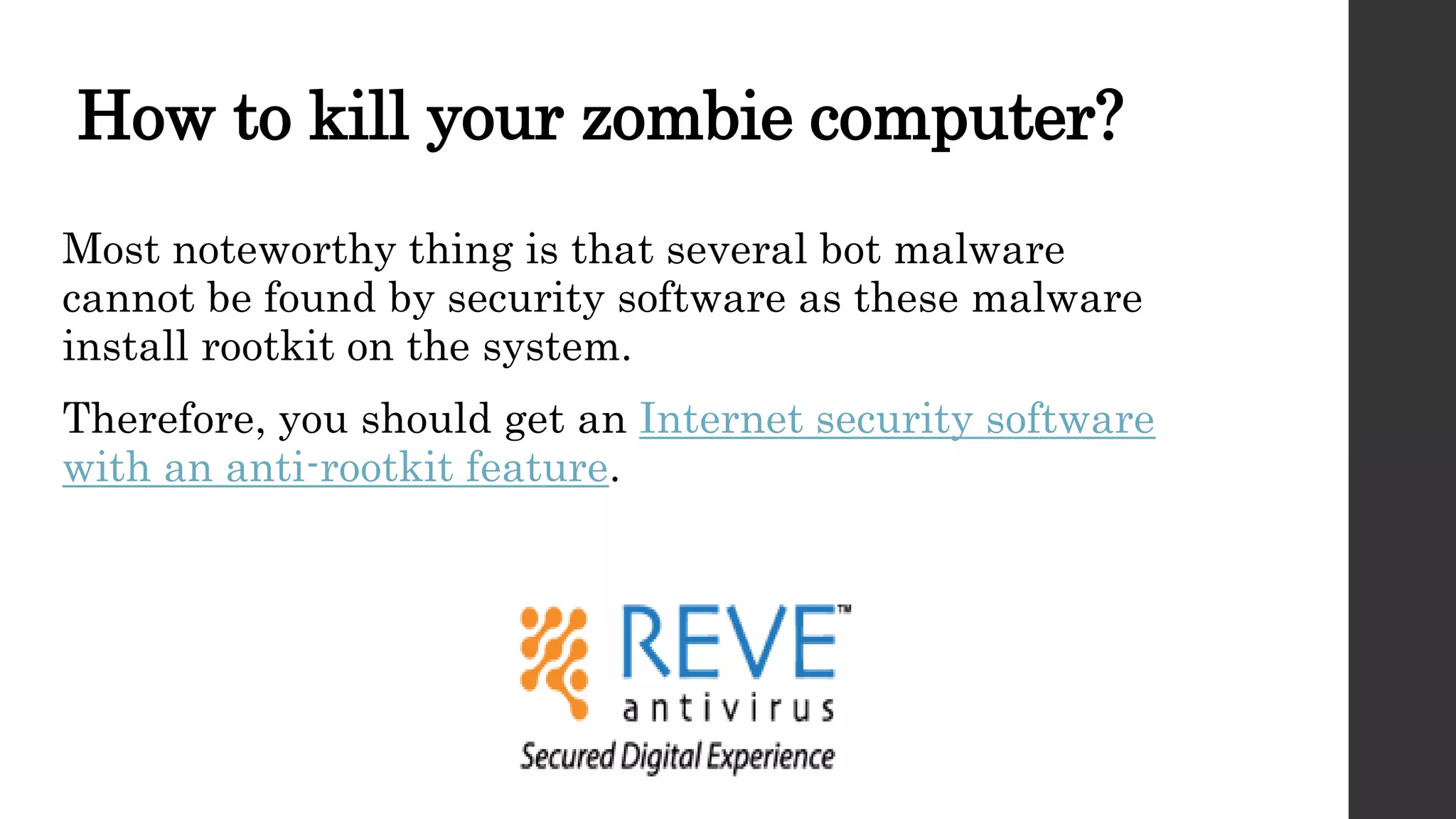 How to kill your zombie computer?
Most noteworthy thing is that several bot malware
cannot be found by security software as these malware
install rootkit on the system.
Therefore, you should get an Internet security software
with an anti-rootkit feature.