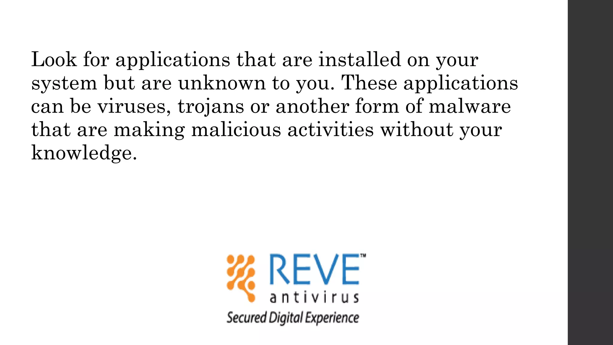 Look for applications that are installed on your
system but are unknown to you. These applications
can be viruses, trojans or another form of malware
that are making malicious activities without your
knowledge.