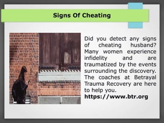 Signs Of Cheating
Did you detect any signs
of cheating husband?
Many women experience
infidelity and are
traumatized by the events
surrounding the discovery.
The coaches at Betrayal
Trauma Recovery are here
to help you.
https://www.btr.org
 
