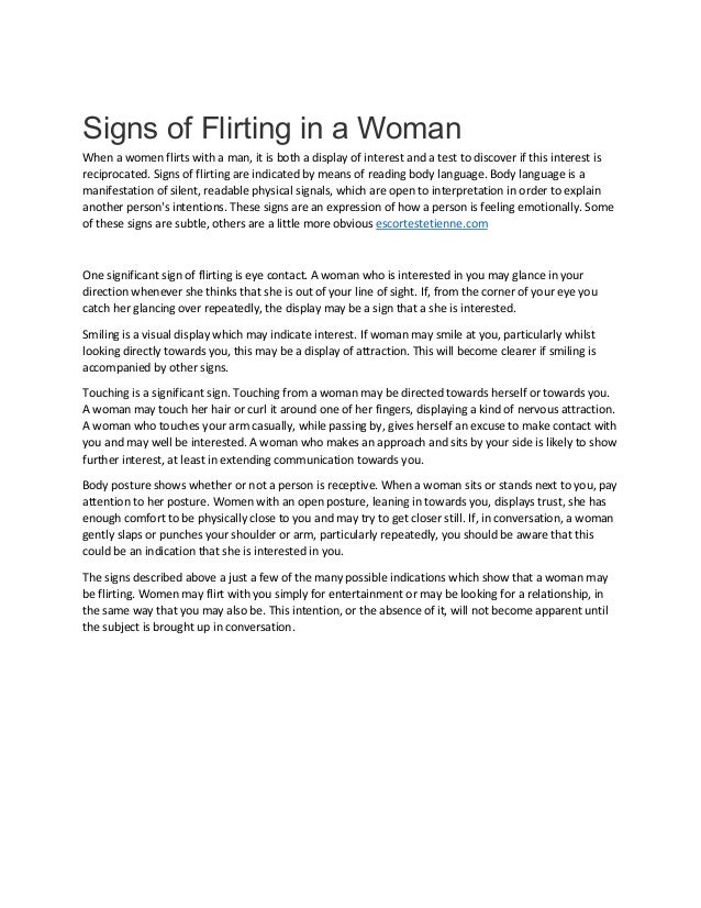 Signs of Flirting in a Woman
When a women flirts with a man, it is both a display of interest and a test to discover if this interest is
reciprocated. Signs of flirting are indicated by means of reading body language. Body language is a
manifestation of silent, readable physical signals, which are open to interpretation in order to explain
another person's intentions. These signs are an expression of how a person is feeling emotionally. Some
of these signs are subtle, others are a little more obvious escortestetienne.com
One significant sign of flirting is eye contact. A woman who is interested in you may glance in your
direction whenever she thinks that she is out of your line of sight. If, from the corner of your eye you
catch her glancing over repeatedly, the display may be a sign that a she is interested.
Smiling is a visual display which may indicate interest. If woman may smile at you, particularly whilst
looking directly towards you, this may be a display of attraction. This will become clearer if smiling is
accompanied by other signs.
Touching is a significant sign. Touching from a woman may be directed towards herself or towards you.
A woman may touch her hair or curl it around one of her fingers, displaying a kind of nervous attraction.
A woman who touches your arm casually, while passing by, gives herself an excuse to make contact with
you and may well be interested. A woman who makes an approach and sits by your side is likely to show
further interest, at least in extending communication towards you.
Body posture shows whether or not a person is receptive. When a woman sits or stands next to you, pay
attention to her posture. Women with an open posture, leaning in towards you, displays trust, she has
enough comfort to be physically close to you and may try to get closer still. If, in conversation, a woman
gently slaps or punches your shoulder or arm, particularly repeatedly, you should be aware that this
could be an indication that she is interested in you.
The signs described above a just a few of the many possible indications which show that a woman may
be flirting. Women may flirt with you simply for entertainment or may be looking for a relationship, in
the same way that you may also be. This intention, or the absence of it, will not become apparent until
the subject is brought up in conversation.
 