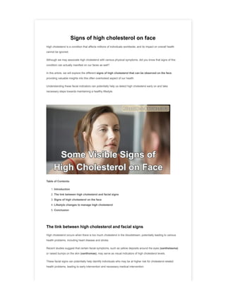 Signs of high cholesterol on face
High cholesterol is a condition that affects millions of individuals worldwide, and its impact on overall health
cannot be ignored.
Although we may associate high cholesterol with various physical symptoms, did you know that signs of this
condition can actually manifest on our faces as well?
In this article, we will explore the different signs of high cholesterol that can be observed on the face,
providing valuable insights into this often overlooked aspect of our health.
Understanding these facial indicators can potentially help us detect high cholesterol early on and take
necessary steps towards maintaining a healthy lifestyle.
Table of Contents:
1. Introduction
2. The link between high cholesterol and facial signs
3. Signs of high cholesterol on the face
4. Lifestyle changes to manage high cholesterol
5. Conclusion
The link between high cholesterol and facial signs
High cholesterol occurs when there is too much cholesterol in the bloodstream, potentially leading to various
health problems, including heart disease and stroke.
Recent studies suggest that certain facial symptoms, such as yellow deposits around the eyes (xanthelasma)
or raised bumps on the skin (xanthomas), may serve as visual indicators of high cholesterol levels.
These facial signs can potentially help identify individuals who may be at higher risk for cholesterol-related
health problems, leading to early intervention and necessary medical intervention.
 
