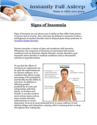 Signs of Insomnia

Signs of insomnia are not always easy to define as they differ from person
to person and in severity. Also, what may be defined as insomnia is often a
misdiagnosis of another disorder such as delayed phase sleep syndrome or
circadian rhythm disorder.


Doctors associate a variety of signs and symptoms with insomnia.
Oftentimes, the symptoms of insomnia are associated with mental
conditions such as dementia, bipolar disorder, anxiety disorders, post
traumatic stress disorder or medical conditions such as rheumatoid
arthritis or hyperthyroidism.


To say that the effects of
insomnia are unpleasant can
be quite the understatement
for chronic sufferers. It's a
condition that affects a large
percentage of the population
and literally has the ability to
ruin lives. In addition to
affecting peoples'
productivity at work and
relationships with their
family, co-workers and
friends, it can also result in
more serious issues such as
stress anxiety disorder,
hallucinations or severe
depression. Even at its most elemental level, it causes sufferers to feel
daytime fatigue and exhaustion, carrying with it a burning desire to sleep
throughout their waking day.
 