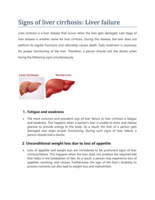 Signs of liver cirrhosis: Liver failure
Liver cirrhosis is a liver disease that occurs when the liver gets damaged. Last stage of
liver disease is another name for liver cirrhosis. During this disease, the liver does not
perform its regular functions and ultimately causes death. Early treatment is necessary
for proper functioning of the liver. Therefore, a person should visit the doctor when
facing the following signs simultaneously.
1. Fatigue and weakness.
 The most common and prevalent sign of liver failure or liver cirrhosis is fatigue
and weakness. This happens when a person’s liver is unable to store and release
glucose to provide energy to the body. As a result, the liver of a person gets
damaged and stops proper functioning. During such signs of liver failure, a
person should visit a doctor.
2. Unconditional weight loss due to loss of appetite
 Loss of appetite and weight loss are considered to be prominent signs of liver
cirrhosis/failure. This happens when the liver does not produce the required bile
that helps in the breakdown of fats. As a result, a person may experience loss of
appetite, vomiting, and nausea. Furthermore, the sign of the liver’s disability to
process nutrients can also lead to weight loss and malnutrition.
 