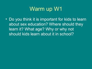 Warm up W1
• Do you think it is important for kids to learn
  about sex education? Where should they
  learn it? What age? Why or why not
  should kids learn about it in school?
 