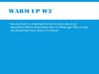 WARM UP W2 
 Do you think it is important for kids to learn about sex 
education? Where should they learn it? What age? Why or why 
not should kids learn about it in school? 
 
