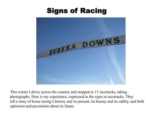 Signs of Racing




This winter I drove across the country and stopped at 13 racetracks, taking
photographs. Here is my experience, expressed in the signs at racetracks. They
tell a story of horse racing’s history and its present, its beauty and its oddity, and both
optimism and pessimism about its future.
 
