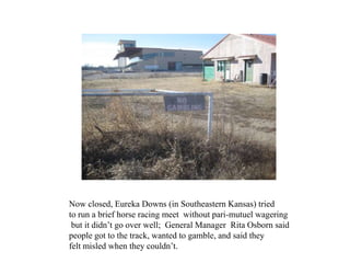 Now closed, Eureka Downs (in Southeastern Kansas) tried
to run a brief horse racing meet without pari-mutuel wagering
 but...