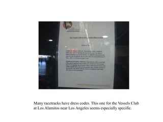 Many racetracks have dress codes. This one for the Vessels Club
at Los Alamitos near Los Angeles seems especially specific.
 
