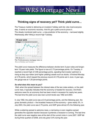 Thinking signs of recovery yet? Think yield curve…
The Treasury market is delivering on investors' holiday wish-list. Like most everyone
else, it wants an economic recovery. And it's got a yield curve to prove it.
The closely monitored yield curve – a key predictor of the economy – narrowed slightly
Wednesday after hitting a record high Tuesday.




The Yield pressures mortgage rates to
Rise on Monday and Tuesday…


The yield curve measures the difference between shorter-term 2-year notes and longer-
term 10-year note yields. The figure is now at 2.73 percentage points. On Tuesday, it
reached a record high of 2.86 percentage points, signaling that investor optimism is
rising as they eye riskier (and higher yielding) assets such as stocks. It finished Monday
at 2.78 points, which topped the previous record of 2.76 points set in June. A year ago,
the gauge was at 1.29 percentage points.

So what does this mean to you?
 Well, when the spread between the interest rates of the two notes widens, or the yield
curve rises, it typically indicates that the economy is headed for recovery. And that's
welcome news for an economy that has been mired in recession for nearly two years.
The last time the yield curve was near current levels was 1992 and 2003.

In July 1992, the yield curve was at 2.6 percentage points, and the following year, the
gross domestic product -- the broadest measure of the economy -- grew nearly 3%. In
July 2003, the yield curve was 2.75 points, and GDP grew almost 4% the following year.

While a widening spread is welcome news, a narrowing or even negative spread
generates the opposite reaction because it portends a recession is coming. The last time
the yield curve was negative was at the start of the current crisis in June 2007. GDP fell
during three quarters of 2008, and only grew 0.4% during the year.
 
