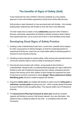 The benefits of Signs of Safety (SoS)
It was introduced into many Children’s Services worldwide as a key practice
approach to work with families supported by Social Care & Early Help Services.
SoS provides a clear framework on how we should work with families – this includes
building better relationships with families to work with them more effectively.
The SoS model aims to create a more collaborative approach within Children’s
Services, partnership organisations & families to address situations where children
have experienced harm, are at current risk of harm or have identified unmet needs.
Developing Good Signs of Safety Practice
1. Creating a clear understanding of past harm, current harm, possible future dangers
for child / young person (if nothing changes), & what the complicating factors to
supporting the family are, means we can create better safety & well-being goals for
everyone to work towards achieving.
2. Identifying existing strengths & existing safety, whilst working with extended family &
community networks helps to improve safety & well-being for children.
3. Ensuring all communication with children, young people & their families is
understandable. Research tells us professionalised language can make it difficult for
families to work with Practitioners because they don’t always understand what the
impact of the worries are for their children & what changes are expected from them
for Services to end their involvement. Hence Danger / Worry statements & Safety /
Well-Being goals should be created & agreed with families.
4. Supportive Action plans are created with families to outline how the safety goals or
well-being / success goals are going to be met – which includes agreed timescales
to ensure children’s lives are getting better. This requires skillful use of Professional
Authority.
5. The Assessment & Planning Framework & action plan should be reviewed
regularly with families to ensure it still remains relevant. Any new information - like
additional risks or additional safety for the child - is considered within the SoS
Framework.
 