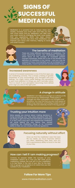 SIGNS OF
SUCCESSFUL
MEDITATION
Increased awareness
Trusting your intuition more
How can I tell if I am making progress?
Meditation is a powerful tool to reduce stress and
anxiety, increase your inner calm and help you live
with more clarity and joy. Meditation can alter how
your brain works by changing the brain wave states
that you experience, which has been shown
scientifically. Studies also show that meditation can
improve your focus and memory, helping to boost
your brain function.
A sense of increased awareness is one of the first signs you
are meditating correctly. This is simply a feeling of greater
awareness of your surroundings, your thoughts and your
feelings. You might notice subtle feelings and sensations,
or pay more attention to things you don't normally notice.
This is a result of your perception becoming more refined
and a sign you are on the right path.
Many people are anxious about making decisions or
trying something new. They need assurance that they
are doing it right and they find themselves overthinking
it. In fact, many long-term and experienced meditators
will recall feeling this way before they started
meditating. But meditation brings us an increased
ability to hear our own intuition and inner guidance.
Contrary to popular belief, the success of your
meditation doesn’t lie in how you feel while you’re
meditating. Instead, the true aim of your meditation
is to feel better in the rest of your day. So the best
way to gauge your progress is to notice how you feel
outside of your meditation.
The benefits of meditation
A change in attitude
Focusing naturally without effort
There are many different techniques of meditation. The
most commonly known are mindfulness techniques,
which focus on the concept of increased present
moment awareness. While this is one of the benefits, this
definition of meditation is too narrow – and you may be
unaware of many more benefits such as increased focus,
sleep quality, mood improvement and decreased stress.
Meditation can help us to change our outlook on life
and improve our relationships. These types of
changes are often noticeable in our thoughts and
emotions. You may find that you are more aware of
what’s truly important, and finding it easier to let go
of things that are relatively trivial in the big picture.
Once we find the meditation style that best
fits our needs, our focus improves without
any effort. Meditating feels easy, and you
find a spontaneous ability to focus in the rest
of your day.
Follow For More Tips
www.mirameditation.com
 