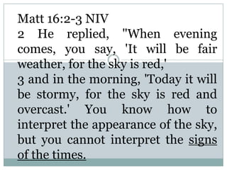 Matt 16:2-3 NIV
2 He replied, "When evening
comes, you say, 'It will be fair
weather, for the sky is red,'
3 and in the morning, 'Today it will
be stormy, for the sky is red and
overcast.' You know how to
interpret the appearance of the sky,
but you cannot interpret the signs
of the times.
 