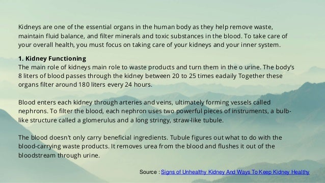 Kidneys are one of the essential organs in the human body as they help remove waste,
maintain fluid balance, and filter minerals and toxic substances in the blood. To take care of
your overall health, you must focus on taking care of your kidneys and your inner system.
1. Kidney Functioning
The main role of kidneys main role to waste products and turn them in the o urine. The body’s
8 liters of blood passes through the kidney between 20 to 25 times eadaily Together these
organs filter around 180 liters every 24 hours.
Blood enters each kidney through arteries and veins, ultimately forming vessels called
nephrons. To filter the blood, each nephron uses two powerful pieces of instruments, a bulb-
like structure called a glomerulus and a long stringy, straw-like tubule.
The blood doesn't only carry beneficial ingredients. Tubule figures out what to do with the
blood-carrying waste products. It removes urea from the blood and flushes it out of the
bloodstream through urine.
Source : Signs of Unhealthy Kidney And Ways To Keep Kidney Healthy
 