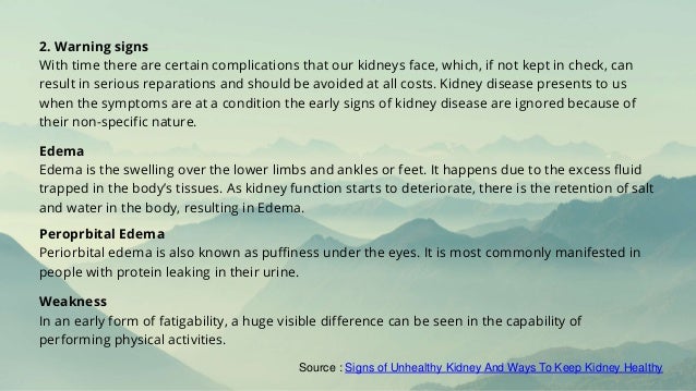 2. Warning signs
With time there are certain complications that our kidneys face, which, if not kept in check, can
result in serious reparations and should be avoided at all costs. Kidney disease presents to us
when the symptoms are at a condition the early signs of kidney disease are ignored because of
their non-specific nature.
Edema
Edema is the swelling over the lower limbs and ankles or feet. It happens due to the excess fluid
trapped in the body’s tissues. As kidney function starts to deteriorate, there is the retention of salt
and water in the body, resulting in Edema.
Peroprbital Edema
Periorbital edema is also known as puffiness under the eyes. It is most commonly manifested in
people with protein leaking in their urine.
Weakness
In an early form of fatigability, a huge visible difference can be seen in the capability of
performing physical activities.
Source : Signs of Unhealthy Kidney And Ways To Keep Kidney Healthy
 