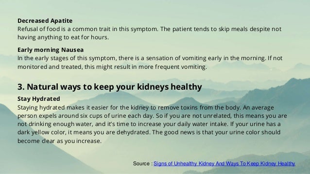 Decreased Apatite
Refusal of food is a common trait in this symptom. The patient tends to skip meals despite not
having anything to eat for hours.
Early morning Nausea
In the early stages of this symptom, there is a sensation of vomiting early in the morning. If not
monitored and treated, this might result in more frequent vomiting.
Stay Hydrated
Staying hydrated makes it easier for the kidney to remove toxins from the body. An average
person expels around six cups of urine each day. So if you are not unrelated, this means you are
not drinking enough water, and it’s time to increase your daily water intake. If your urine has a
dark yellow color, it means you are dehydrated. The good news is that your urine color should
become clear as you increase.
3. Natural ways to keep your kidneys healthy
Source : Signs of Unhealthy Kidney And Ways To Keep Kidney Healthy
 