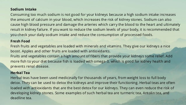 Sodium Intake
Consuming too much sodium is not good for your kidneys because a high sodium intake increases
the amount of calcium in your blood, which increases the risk of kidney stones. Sodium can also
cause high blood pressure and damage the arteries which carry the blood to the heart and ultimately
result in kidney failure. If you want to reduce the sodium levels of your body, it is recommended that
you check your daily sodium intake and reduce the consumption of processed foods.
Fresh Food
Fresh fruits and vegetables are loaded with minerals and vitamins. They give our kidneys a nice
boost. Apples and other fruits are loaded with antioxidants.
Fruits and vegetables contain a high amount of fibers that provide your kidneys some relief. Add
more fish to your diet because fish is loaded with omega-3, which is good for kidney health and
prevents renal disease.
Herbal Tea
Herbal teas have been used medicinally for thousands of years, from weight loss to full body
detox. They can be used to detox the kidneys and improve their functioning. Herbal teas are often
loaded with antioxidants that are the best detox for our kidneys. They can even reduce the risk of
developing kidney stones. Some examples of such herbal tea are turmeric tea, Antolin tea, and
deadline tea.
 
