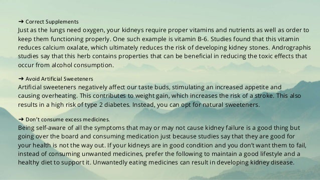 ➔ Correct Supplements
Just as the lungs need oxygen, your kidneys require proper vitamins and nutrients as well as order to
keep them functioning properly. One such example is vitamin B-6. Studies found that this vitamin
reduces calcium oxalate, which ultimately reduces the risk of developing kidney stones. Andrographis
studies say that this herb contains properties that can be beneficial in reducing the toxic effects that
occur from alcohol consumption.
➔ Avoid Artificial Sweeteners
Artificial sweeteners negatively affect our taste buds, stimulating an increased appetite and
causing overheating. This contributes to weight gain, which increases the risk of a stroke. This also
results in a high risk of type 2 diabetes. Instead, you can opt for natural sweeteners.
➔ Don’t consume excess medicines.
Being self-aware of all the symptoms that may or may not cause kidney failure is a good thing but
going over the board and consuming medication just because studies say that they are good for
your health is not the way out. If your kidneys are in good condition and you don’t want them to fail,
instead of consuming unwanted medicines, prefer the following to maintain a good lifestyle and a
healthy diet to support it. Unwantedly eating medicines can result in developing kidney disease.
 
