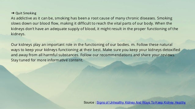 ➔ Quit Smoking
As addictive as it can be, smoking has been a root cause of many chronic diseases. Smoking
slows down our blood flow, making it difficult to reach the vital parts of our body. When the
kidneys don’t have an adequate supply of blood, it might result in the proper functioning of the
kidneys.
Our kidneys play an important role in the functioning of our bodies. m. Follow these natural
ways to keep your kidneys functioning at their best. Make sure you keep your kidneys detoxified
and away from all harmful substances. Follow our recommendations and share your reviews.
Stay tuned for more informative content.
Source : Signs of Unhealthy Kidney And Ways To Keep Kidney Healthy
 