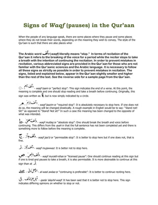 Signs of Waqf (pauses) in the Qur’aan
When the people of any language speak, there are some places where they pause and some places
where they do not break their words, depending on the meaning they wish to convey. The style of the
Qur’aan is such that there are also places wher



The Arabic word          (waqf) literally means “stop.” In terms of recitation of the
Qur’aan it refers to the breaking of the voice for a period while the reciter stops to take
a breath with the intention of continuing the recitation. In order to prevent mistakes in
recitation, various abbreviated signs are provided in the Qur’aan for those who are not
familiar with the Qur’aanic sciences and the Arabic language. It is necessary to follow
all these signs as strictly as possible in order to prevent mistakes in recitation. The
signs, listed and explained below, appear in the Qur’aan slightly smaller and higher
than the rest of the text. See the reverse side for a sample page from the Qur’aan.


  -          - waqf taam or “perfect stop”: This sign indicates the end of a verse. At this point, the
meaning is complete and one should stop reading and take a breath before continuing. Originally, this
sign was written as      , but is now simply indicated by a circle.


      -          - waqf laazim or “required stop”: It is absolutely necessary to stop here. If one does not
do so, the meaning will be changed drastically. A rough example in English would be to say: “Stand not!
Sit!” as opposed to “Stand! Not sit!” In such a case the meaning has been changed to the opposite of
what was intended.


    -            - waqf mutlaq or “absolute stop”: One should break the breath and voice before
continuing. This differs from the ayah in that the full sentence has not been completed yet and there is
something more to follow before the meaning is complete.


     -          - waqf jaa’iz or “permissible stop”: It is better to stop here but if one does not, that is
fine.

   -           - waqf mujawwaz: It is better not to stop here.


       -             - waqf murakh-khas or “licensed pause”: One should continue reading at this sign but
if one is tired and pauses to take a breath, it is also permissible. It is more desireable to continue at this
sign than at    .


         -          - al-wasl awlaa or “continuing is preferable”: It is better to continue reciting here.


    -              - qeela ‘alayhil-waqf: It has been said that it is better not to stop here. This sign
indicates differing opinions on whether to stop or not.
 