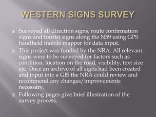WESTERN SIGNS SURVEY Surveyed all direction signs, route confirmation signs and tourist signs along the N59 using GPS handheld mobile mapper for data input.  This project was funded by the NRA. All relevant signs were to be surveyed for factors such as condition, location on the road, visibility, text size etc. Once an archive of all signs had been created and input into a GIS the NRA could review and recommend any changes/improvements necessary.  Following pages give brief illustration of the survey process.  