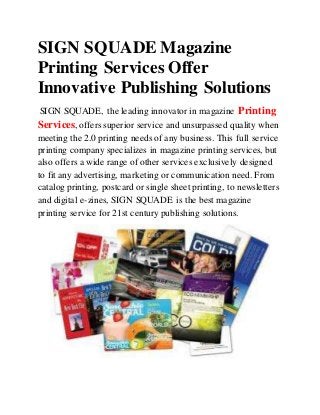 SIGN SQUADE Magazine
Printing Services Offer
Innovative Publishing Solutions
SIGN SQUADE, the leading innovator in magazine Printing
Services, offers superior service and unsurpassed quality when
meeting the 2.0 printing needs of any business. This full service
printing company specializes in magazine printing services, but
also offers a wide range of other services exclusively designed
to fit any advertising, marketing or communication need. From
catalog printing, postcard or single sheet printing, to newsletters
and digital e-zines, SIGN SQUADE is the best magazine
printing service for 21st century publishing solutions.
 
