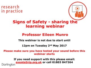 This webinar is not due to start until
12pm on Tuesday 2nd May 2017
Please make sure you have tested your sound before this
webinar starts
If you need support with this please email:
events@rip.org.uk or call 01803 847264
Signs of Safety - sharing the
learning webinar
Professor Eileen Munro
 