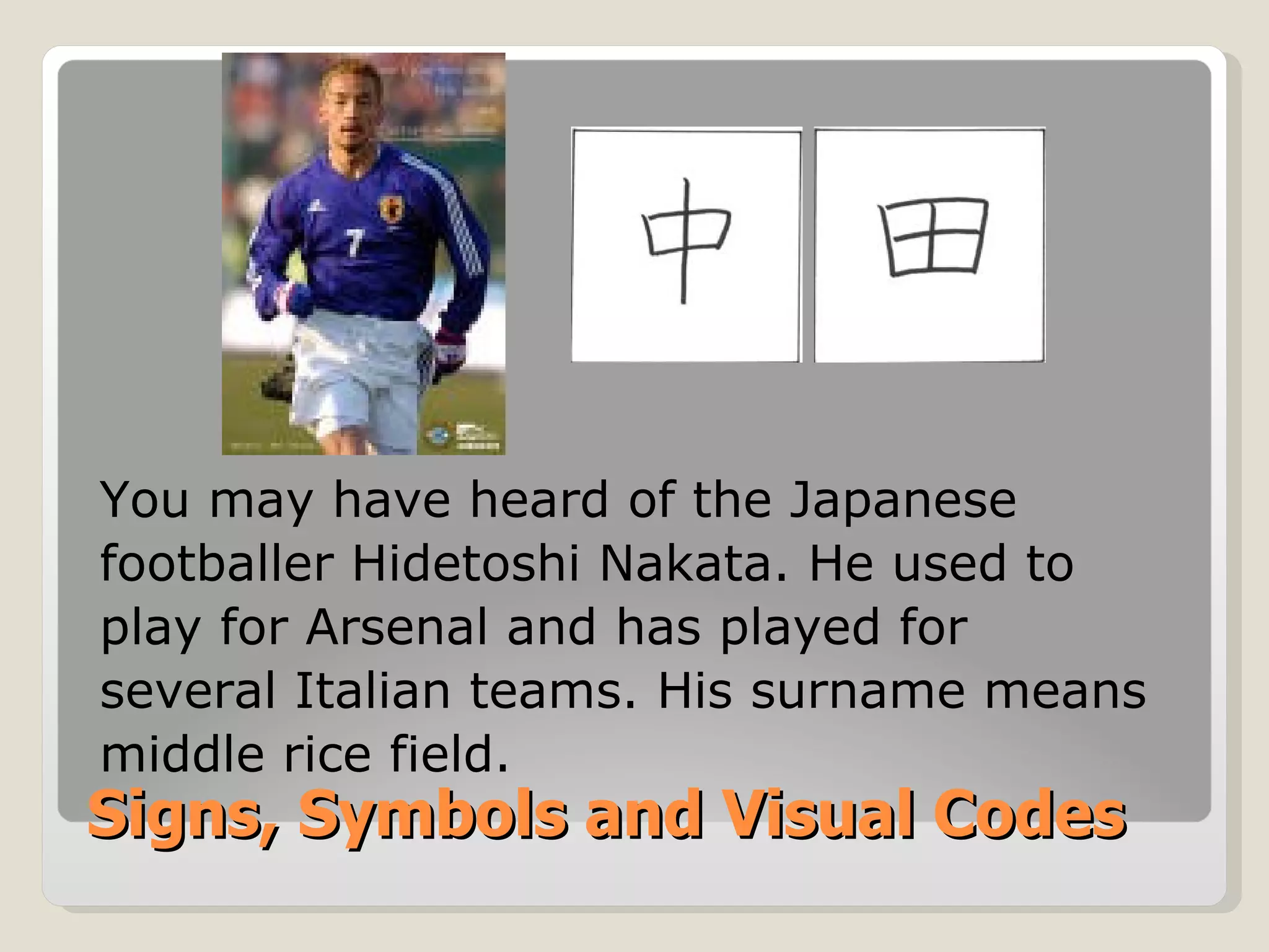 Signs, Symbols and Visual Codes You may have heard of the Japanese footballer Hidetoshi Nakata. He used to play for Arsenal and has played for  several Italian teams. His surname means middle rice field. 