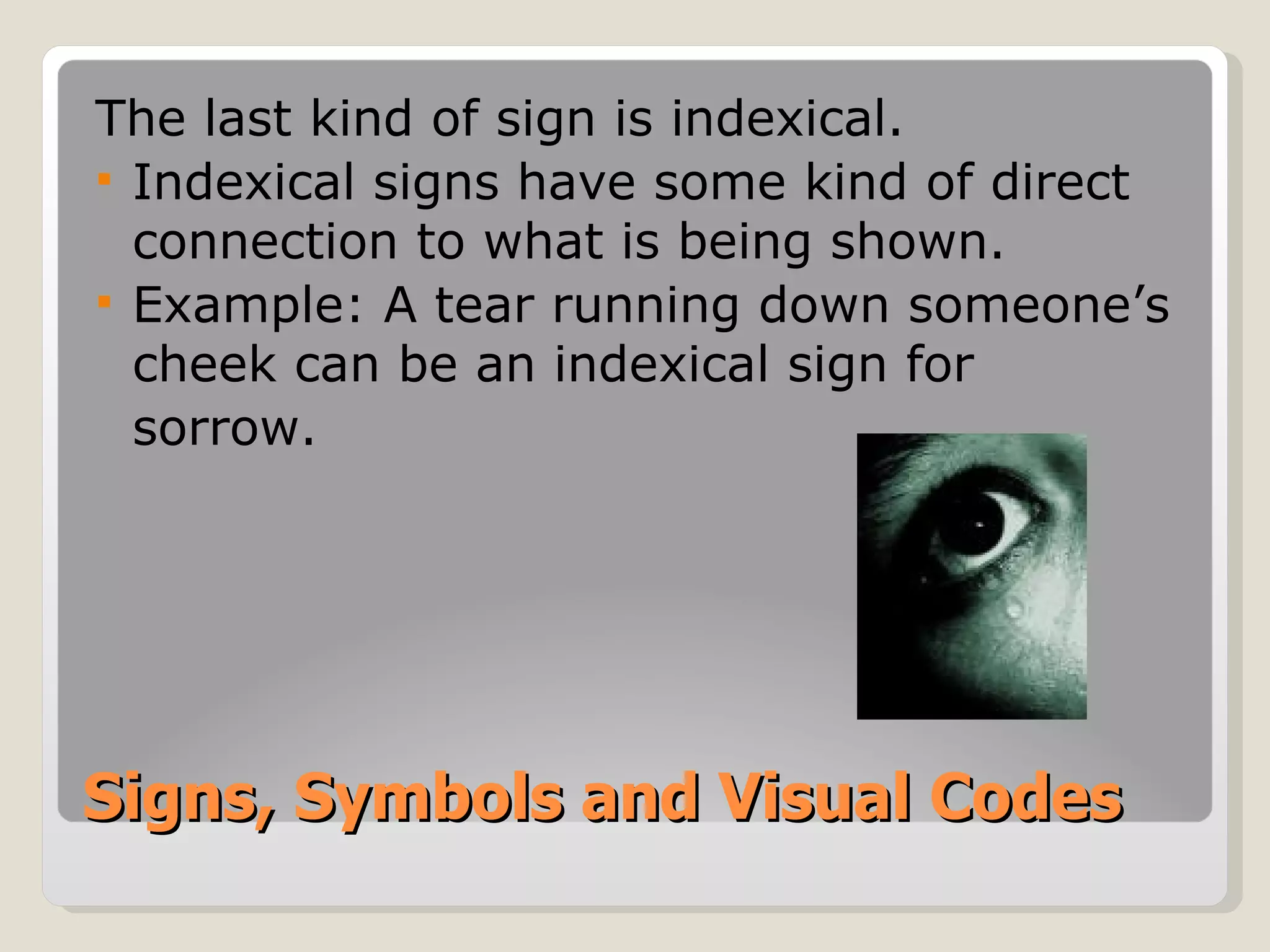 Signs, Symbols and Visual Codes The last kind of sign is indexical. Indexical signs have some kind of direct connection to what is being shown. Example: A tear running down someone’s cheek can be an indexical sign for  sorrow. 