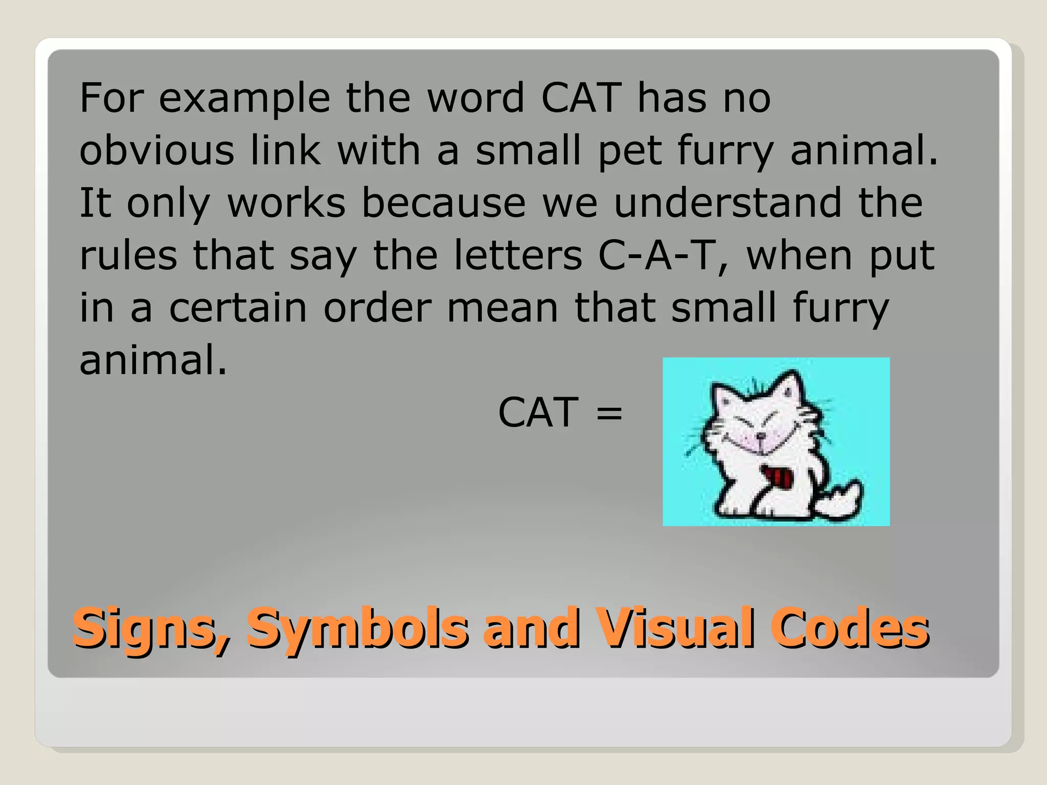 Signs, Symbols and Visual Codes For example the word CAT has no obvious link with a small pet furry animal.  It only works because we understand the rules that say the letters C-A-T, when put in a certain order mean that small furry animal. CAT = 