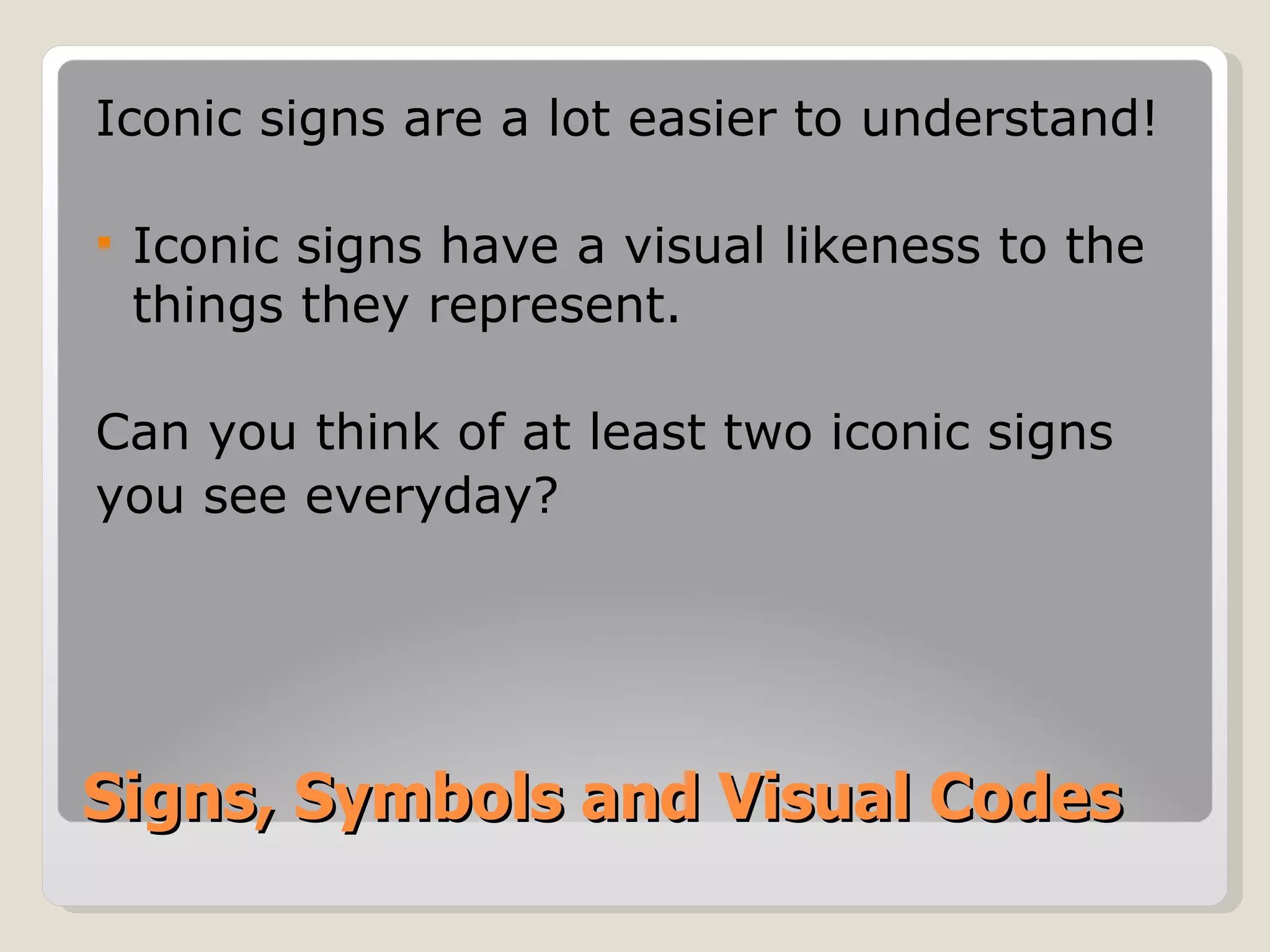 Signs, Symbols and Visual Codes Iconic signs are a lot easier to understand! Iconic signs have a visual likeness to the things they represent. Can you think of at least two iconic signs you see everyday? 