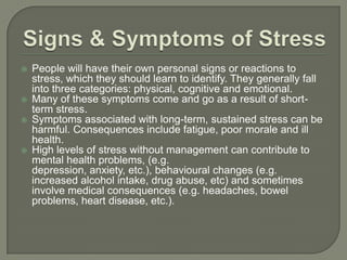 Signs & Symptoms of Stress People will have their own personal signs or reactions to stress, which they should learn to identify. They generally fall into three categories: physical, cognitive and emotional.  Many of these symptoms come and go as a result of short-term stress.  Symptoms associated with long-term, sustained stress can be harmful. Consequences include fatigue, poor morale and ill health.  High levels of stress without management can contribute to mental health problems, (e.g. depression, anxiety, etc.), behavioural changes (e.g. increased alcohol intake, drug abuse, etc) and sometimes involve medical consequences (e.g. headaches, bowel problems, heart disease, etc.).  