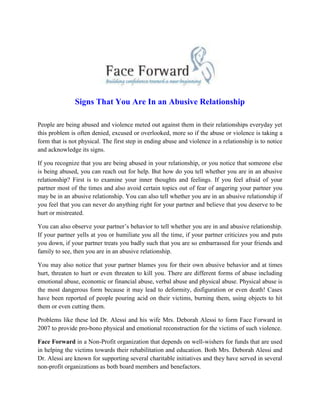 Signs That You Are In an Abusive Relationship
People are being abused and violence meted out against them in their relationships everyday yet
this problem is often denied, excused or overlooked, more so if the abuse or violence is taking a
form that is not physical. The first step in ending abuse and violence in a relationship is to notice
and acknowledge its signs.
If you recognize that you are being abused in your relationship, or you notice that someone else
is being abused, you can reach out for help. But how do you tell whether you are in an abusive
relationship? First is to examine your inner thoughts and feelings. If you feel afraid of your
partner most of the times and also avoid certain topics out of fear of angering your partner you
may be in an abusive relationship. You can also tell whether you are in an abusive relationship if
you feel that you can never do anything right for your partner and believe that you deserve to be
hurt or mistreated.
You can also observe your partner’s behavior to tell whether you are in and abusive relationship.
If your partner yells at you or humiliate you all the time, if your partner criticizes you and puts
you down, if your partner treats you badly such that you are so embarrassed for your friends and
family to see, then you are in an abusive relationship.
You may also notice that your partner blames you for their own abusive behavior and at times
hurt, threaten to hurt or even threaten to kill you. There are different forms of abuse including
emotional abuse, economic or financial abuse, verbal abuse and physical abuse. Physical abuse is
the most dangerous form because it may lead to deformity, disfiguration or even death! Cases
have been reported of people pouring acid on their victims, burning them, using objects to hit
them or even cutting them.
Problems like these led Dr. Alessi and his wife Mrs. Deborah Alessi to form Face Forward in
2007 to provide pro-bono physical and emotional reconstruction for the victims of such violence.
Face Forward in a Non-Profit organization that depends on well-wishers for funds that are used
in helping the victims towards their rehabilitation and education. Both Mrs. Deborah Alessi and
Dr. Alessi are known for supporting several charitable initiatives and they have served in several
non-profit organizations as both board members and benefactors.
 