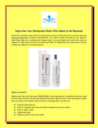 Signs that Your Refrigerator Water Filter Needs to Be Replaced
There are numerous signs that you would want to look for that would let you know that your
Kenmore fridge filter is ready for replacement. You need to make sure that you are aware of
what these signs are, including the indicator light is on and based on the last time that you
replaced it. Here are just a few of the signs that Filter for Fridge tells their customers to look for
so they can replace it in a timely manner.
Signs to Look For
Making sure that your Samsung DA29-00020B is working properly is something that you need
to think about and that means that replacing the parts might be easy. There are plenty of signs
that you need to know about when it comes to changing them out, such as:
 Indicator light being on
 Date on calendar since they should be changed out every 6 months
 Flow of water is slow
 Unpleasant taste
 Different smell or look to the water
 