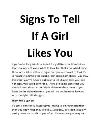 Signs To Tell
If A Girl
Likes You
If you’re looking into how to tell if a girl likes you, it’s obvious
that you may not know what to look for. That’s not a bad thing.
There are a lot of different signs that you may want to look for
in regards to getting the right information. Sometimes, you may
think that you’ve figured out how to tell if a girl likes you, but
honestly, you could be wrong. There are some signs that you
should know about, especially in these modern times. If you
focus on the right elements, you will no doubt move forward
with the right telltale signs.
They Will Bug You
If a girl is constantly bugging you, trying to get your attention,
then you know that they like you. Seriously, girls don’t usually
push you or try to talk to you often. Chances are you may get
 