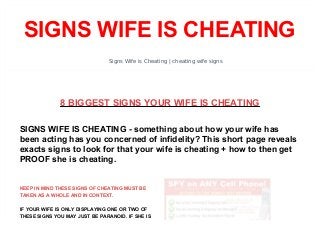 SIGNS WIFE IS CHEATING 
Signs Wife is Cheating | cheating wife signs 
8 BIGGEST SIGNS YOUR WIFE IS CHEATING 
SIGNS WIFE IS CHEATING - something about how your wife has 
been acting has you concerned of infidelity? This short page reveals 
exacts signs to look for that your wife is cheating + how to then get 
PROOF she is cheating. 
KEEP IN MIND THESE SIGNS OF CHEATING MUST BE 
TAKEN AS A WHOLE AND IN CONTEXT. 
IF YOUR WIFE IS ONLY DISPLAYING ONE OR TWO OF 
THESE SIGNS YOU MAY JUST BE PARANOID. IF SHE IS 
 