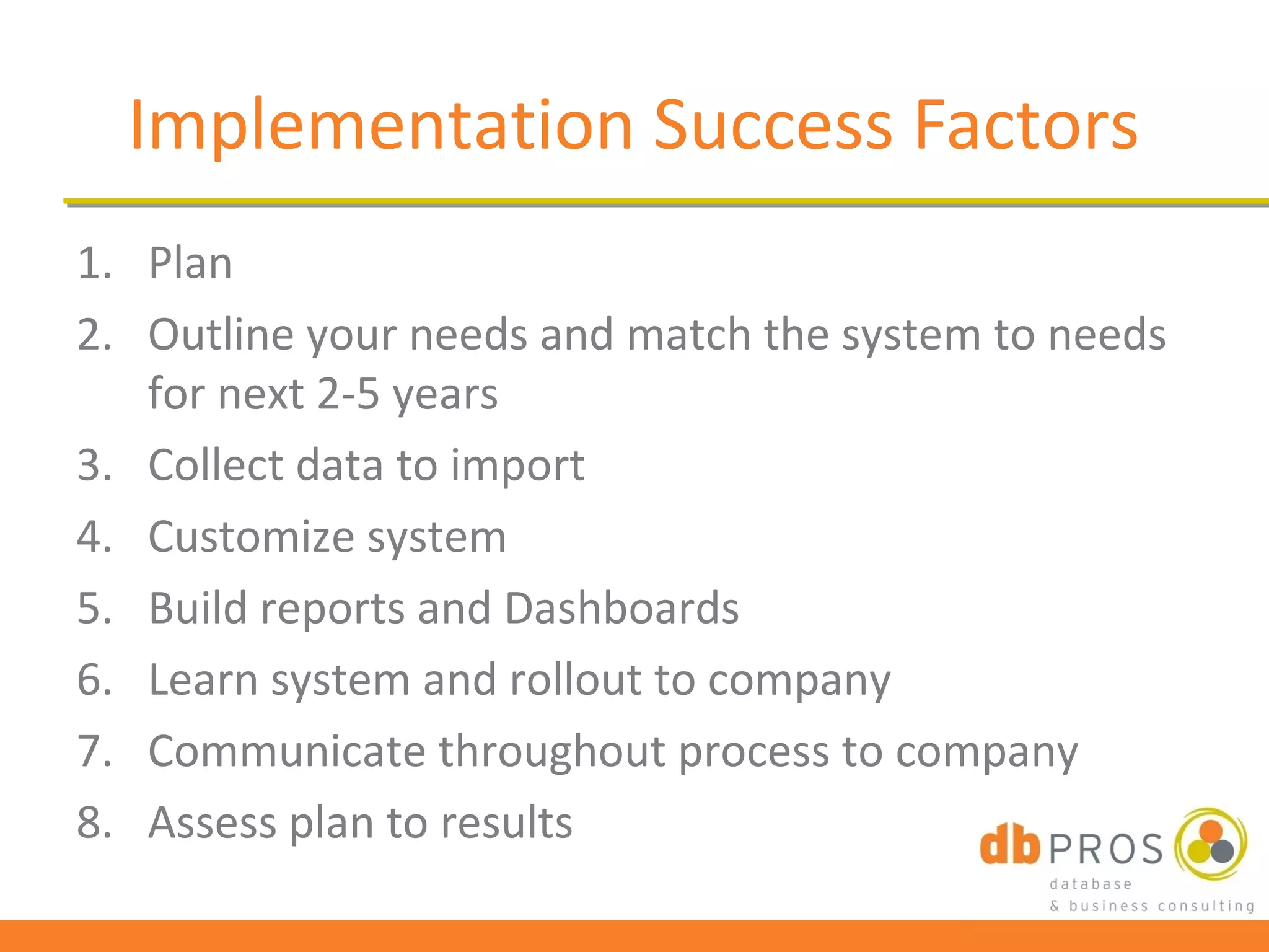 Implementation Success Factors
1. Plan
2. Outline your needs and match the system to needs
   for next 2-5 years
3. Collect data to import
4. Customize system
5. Build reports and Dashboards
6. Learn system and rollout to company
7. Communicate throughout process to company
8. Assess plan to results
 