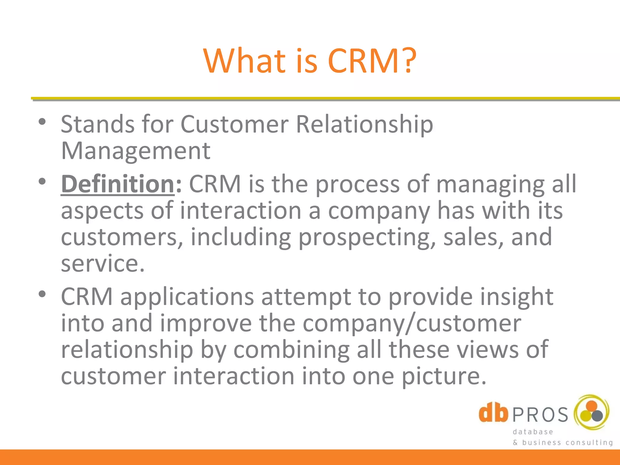 What is CRM?
• Stands for Customer Relationship
  Management
• Definition: CRM is the process of managing all
  aspects of interaction a company has with its
  customers, including prospecting, sales, and
  service.
• CRM applications attempt to provide insight
  into and improve the company/customer
  relationship by combining all these views of
  customer interaction into one picture.
 