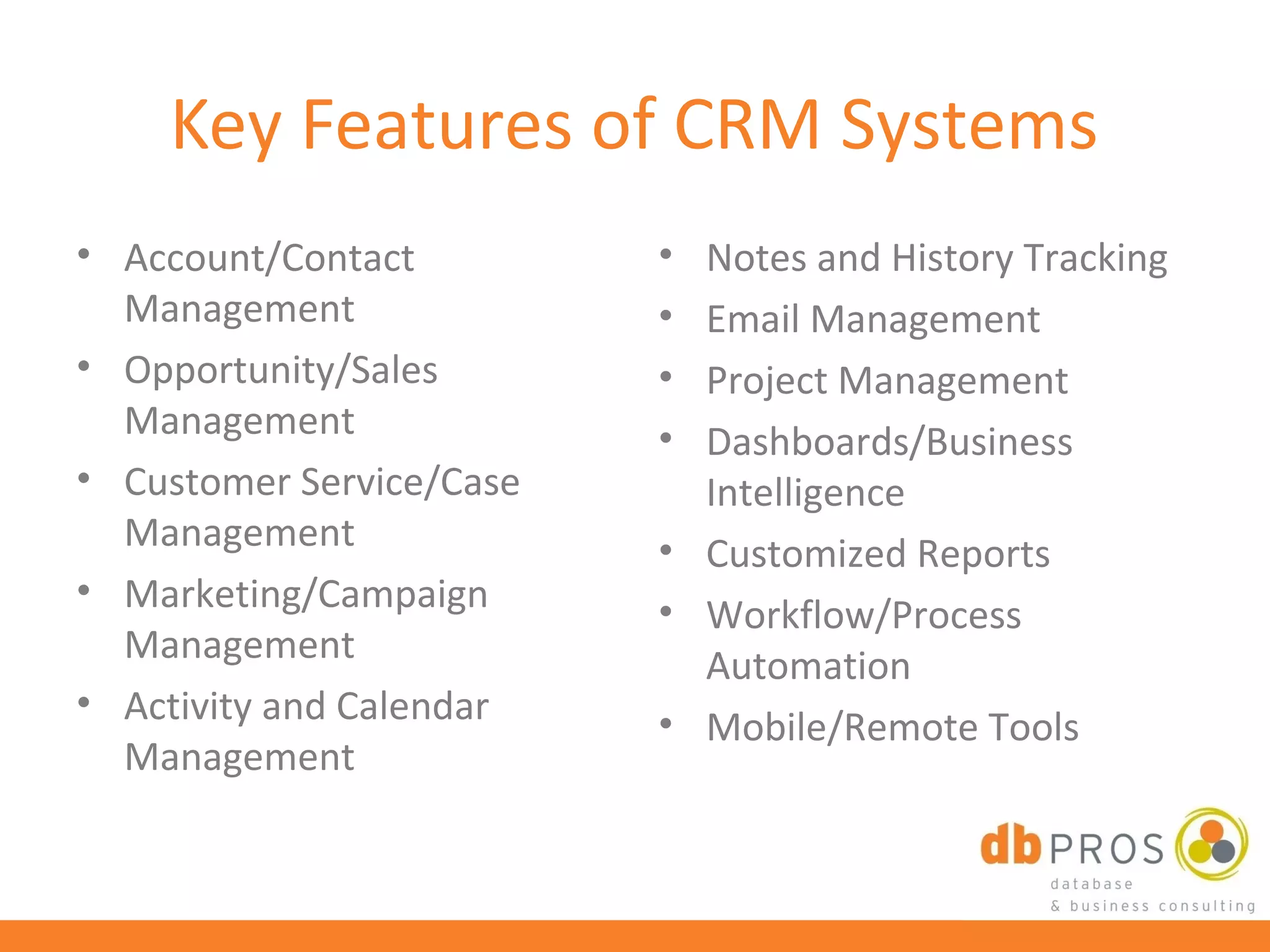 Key Features of CRM Systems
• Account/Contact         • Notes and History Tracking
  Management              • Email Management
• Opportunity/Sales       • Project Management
  Management              • Dashboards/Business
• Customer Service/Case     Intelligence
  Management              • Customized Reports
• Marketing/Campaign      • Workflow/Process
  Management                Automation
• Activity and Calendar   • Mobile/Remote Tools
  Management
 