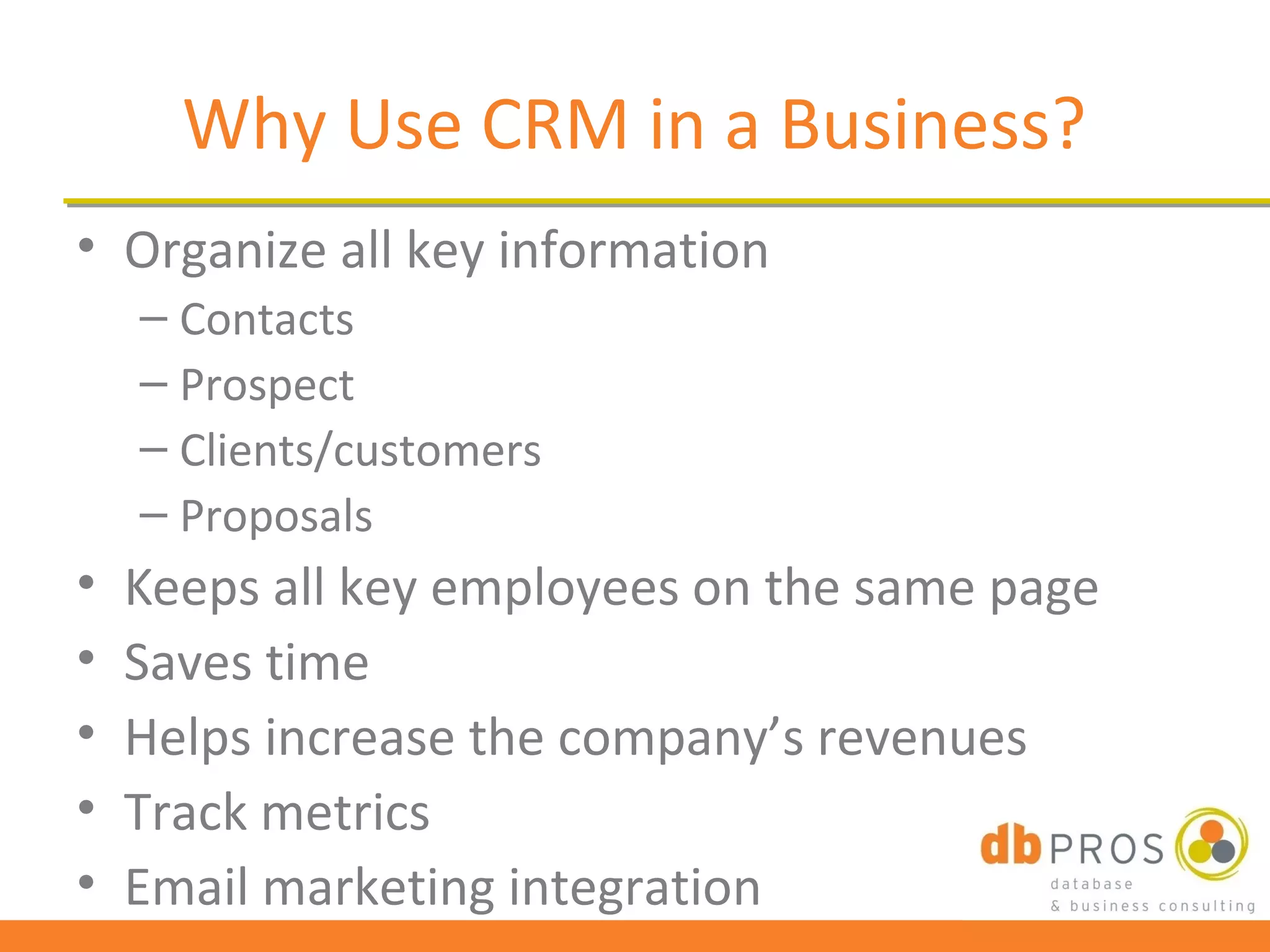 Why Use CRM in a Business?
• Organize all key information
    – Contacts
    – Prospect
    – Clients/customers
    – Proposals
•   Keeps all key employees on the same page
•   Saves time
•   Helps increase the company’s revenues
•   Track metrics
•   Email marketing integration
 