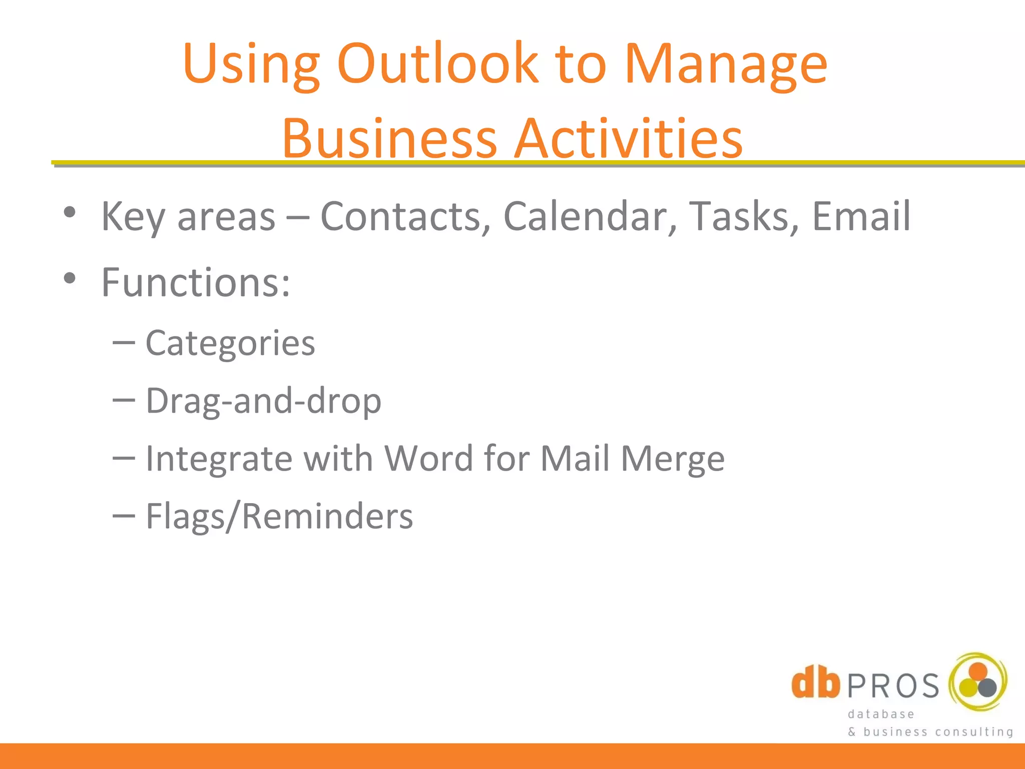 Using Outlook to Manage
          Business Activities
• Key areas – Contacts, Calendar, Tasks, Email
• Functions:
  – Categories
  – Drag-and-drop
  – Integrate with Word for Mail Merge
  – Flags/Reminders
 