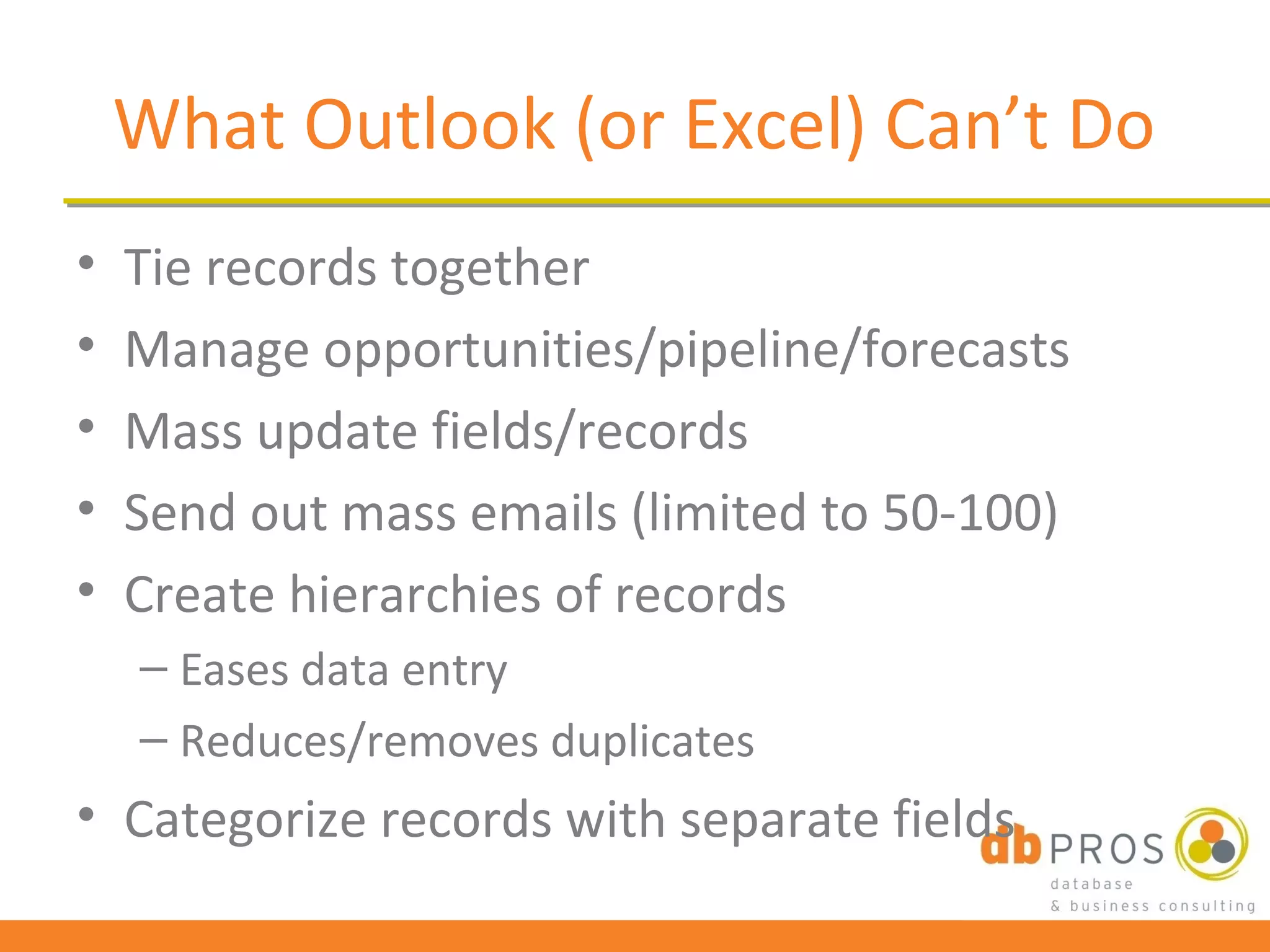 What Outlook (or Excel) Can’t Do
•   Tie records together
•   Manage opportunities/pipeline/forecasts
•   Mass update fields/records
•   Send out mass emails (limited to 50-100)
•   Create hierarchies of records
    – Eases data entry
    – Reduces/removes duplicates
• Categorize records with separate fields
 