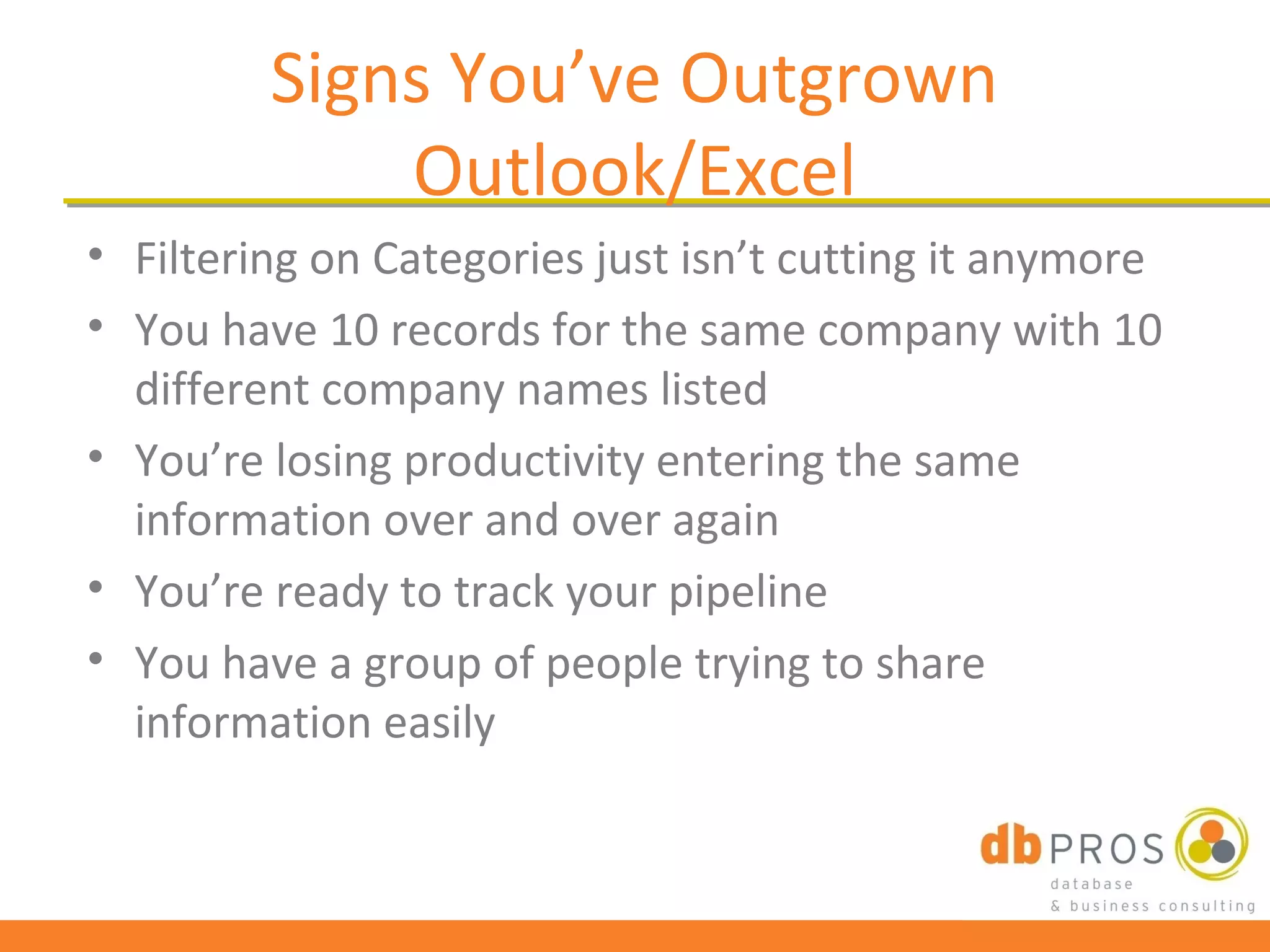 Signs You’ve Outgrown
             Outlook/Excel
• Filtering on Categories just isn’t cutting it anymore
• You have 10 records for the same company with 10
  different company names listed
• You’re losing productivity entering the same
  information over and over again
• You’re ready to track your pipeline
• You have a group of people trying to share
  information easily
 
