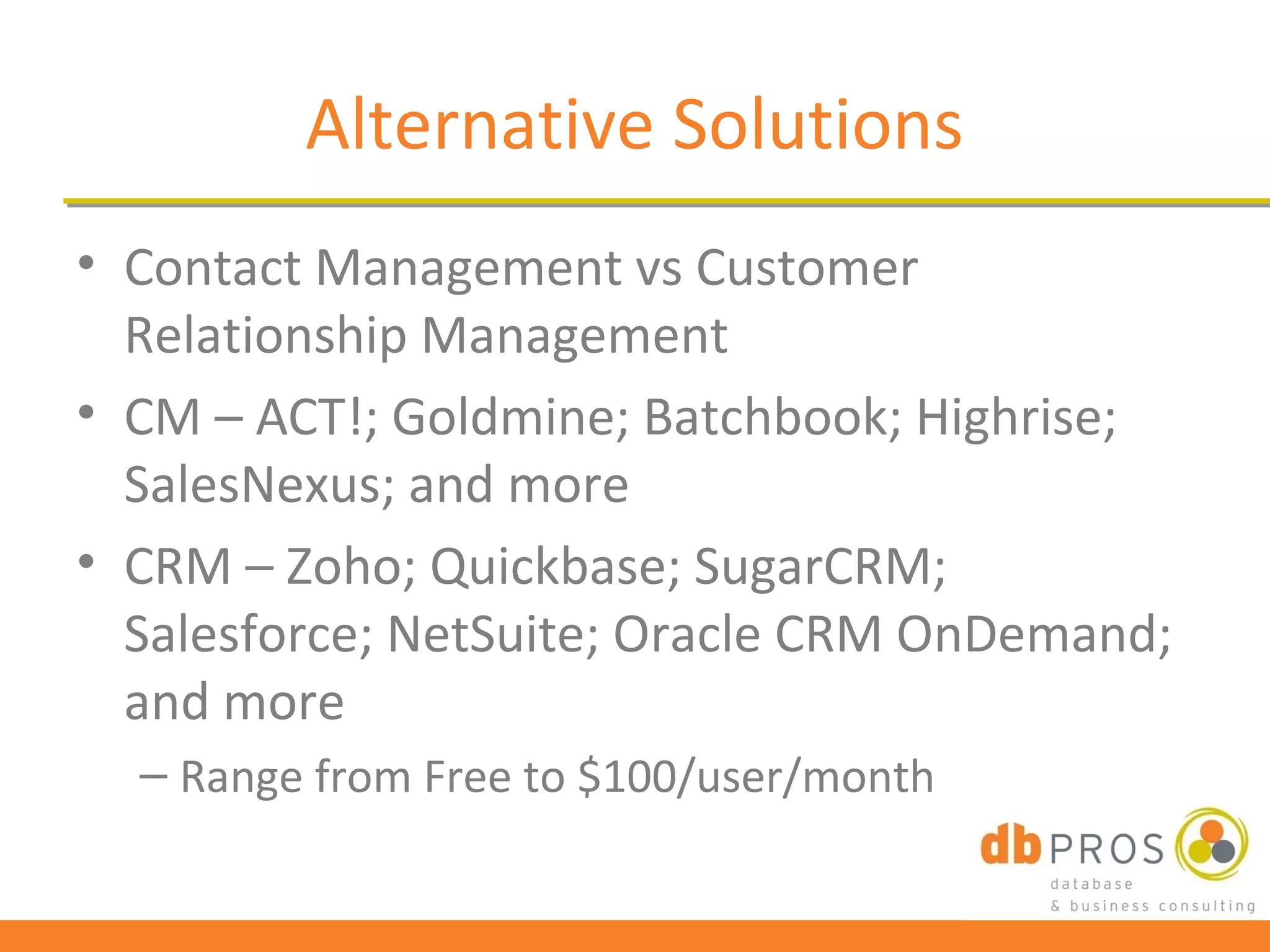 Alternative Solutions
• Contact Management vs Customer
  Relationship Management
• CM – ACT!; Goldmine; Batchbook; Highrise;
  SalesNexus; and more
• CRM – Zoho; Quickbase; SugarCRM;
  Salesforce; NetSuite; Oracle CRM OnDemand;
  and more
  – Range from Free to $100/user/month
 