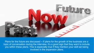 Plans for the future are discussed – If plans for the growth of the business are a
topic of conversation during the interview, it’s a good sign that they want to include
you within these plans. This is especially true if they mention your skill set being
involved in the expansion plans.
 