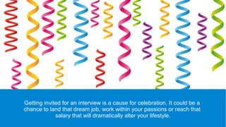Getting invited for an interview is a cause for celebration. It could be a
chance to land that dream job, work within your passions or reach that
salary that will dramatically alter your lifestyle.
 