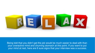 Being told that you didn’t get the job would be much easier to deal with than
your overactive mind and churning stomach at this point. If you want to put
your mind at rest, here are 6 sure signs that your interview was a success.
 